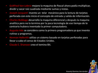 • Goltfrod Von Lebniz mejoro la maquina de Pascal ahora podía multiplicar,
dividir y sacar raíz cuadrada mediante sumas y restas.
• Joseph Jacquard invento un telar mecánico para la lectura de tarjetas
perforada con esto inicio el concepto de entrada y salida de información.
• Charles Babbage desarrollo la maquina diferencial y después la maquina
analítica pero no la termino por la poca tecnología de ese tiempo de lo
contrario hubiera inventado la primer computadora.
• Augusta Ada se considera como la primera programadora ya que invento
rutinas y programas.
• Herman Hollerith utilizo un sistema basado en tarjetas perforadas para
llevar a cabo el censo de Estados Unidos.
• Claude E. Shanoon creo el temino Bit.
Anarely Ramírez Hernández
 