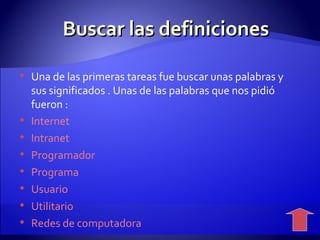 Buscar las definiciones  Una de las primeras tareas fue buscar unas palabras y sus significados . Unas de las palabras que nos pidió fueron :  Internet  Intranet Programador Programa Usuario Utilitario Redes de computadora 