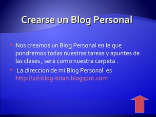 Crearse un Blog Personal Nos creamos un Blog Personal en le que pondremos todas nuestras tareas y apuntes de las clases , sera como nuestra carpeta .  La direccion de mi Blog Personal  es  http://2d-blog-brian.blogspot.com 
