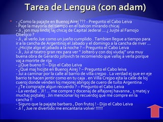 Tarea de Lengua (con adam) - ¿Como la pajajte en Buenoj Airej ??? - Pregunto el Cabo Leiva - Paje la mayoría del tiempo en el balcon mirando chicaj - Ji , jon muy lindaj laj chicaj de Capital Jederal ... ¿ Juijte al Famojo Obelijco ? - Ji , al verlo Jue como un jueño cumplido . Tambien llegue a tiempo para ir a la cancha de Argentinoj el Jabado y el domingo a la cancha de river ... - ¿Hicijte algo el jabado a la noche ? – Pregunto el Cabo Leiva - Ji , Jui al teatro gran rex para ver “ Joltero y con doj viudaj” una muy buena obra de Gerardo jofovich te recomiendo que vallaj a verla porque vaj a morirte de rija - ¡¡Que bueno !! – Dijo el Cabo Leiva - ¿Qué maj hicijte en Buenoj Airej ? – Pregunto el Cabo leiva - Jui a caminar por la calle al barrio de villa crejpo . La verdad ej que en eje barrio te hacen jentir como en tu caja . en Villa Crejpo ejta la calle de loj cueroj donde venden loj mejorej abrigoj de cuero de tuito Argentina . - ¿Te comprajte algun recuerdo ? – Pregunto el Cabo Leiva - La verdad .. JI ! ... me compre 7 docenaj de alfajorej havanna , 3 matej y muchaj pojtalej . Jin mencionar loj recuerdoj que me compre en la cancha !! - Siguro que la pajajte barbaro , Don frutoj ! - Dijo el Cabo Leiva - Ji ! , Jue re divertido me encantaria volver !!!!!!   