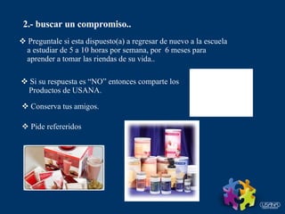 2.- buscar un compromiso.. Preguntale si esta dispuesto(a) a regresar de nuevo a la escuela a estudiar de 5 a 10 horas por semana, por  6 meses para aprender a tomar las riendas de su vida.. Si su respuesta es “NO” entonces comparte los  Productos de USANA. Conserva tus amigos. Pide refereridos 