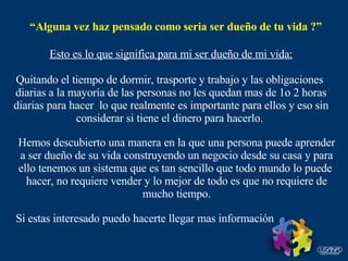 “ Alguna vez haz pensado como seria ser dueño de tu vida ?” Esto es lo que significa para mi ser dueño de mi vida: Quitando el tiempo de dormir, trasporte y trabajo y las obligaciones  diarias a la mayoría de las personas no les quedan mas de 1o 2 horas diarias para hacer  lo que realmente es importante para ellos y eso sin considerar si tiene el dinero para hacerlo.  Hemos descubierto una manera en la que una persona puede aprender a ser dueño de su vida construyendo un negocio desde su casa y para ello tenemos un sistema que es tan sencillo que todo mundo lo puede  hacer, no requiere vender y lo mejor de todo es que no requiere de mucho tiempo. Si estas interesado puedo hacerte llegar mas información 