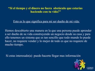 “ Si el tiempo y el dinero no fuera  obstáculo que estarías  haciendo con tu vida?” Esto es lo que significa para mi ser dueño de mi vida: Hemos descubierto una manera en la que una persona puede aprender a ser dueño de su vida construyendo un negocio desde su casa y para ello tenemos un sistema que es tan sencillo que todo mundo lo puede  hacer, no requiere vender y lo mejor de todo es que no requiere de mucho tiempo. Si estas interesado(a)  puedo hacerte llegar mas información 