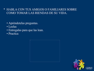 *  HABLA CON TUS AMIGOS O FAMILIARES SOBRE  COMO TOMAR LAS RIENDAS DE SU VIDA. Aprèndetelas preguntas. Leelas Entregalas para que las lean. Practica 