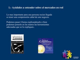 1.- Ayúdales a entender sobre el mercadeo en red Lo mas importante para una persona recien llegada es tener una comprensión cabal de este negocio. Podemos pasar 4 horas explicandoselo o bien  podemos ponerle en las manos las herramientas adecuadas que se lo expliquen.. 