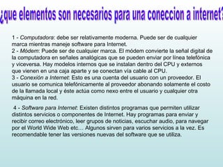 ¿que elementos son necesarios para una coneccion a internet? 1 -  Computadora : debe ser relativamente moderna. Puede ser de cualquier marca mientras maneje software para Internet. 2 -  Módem : Puede ser de cualquier marca. El módem convierte la señal digital de la computadora en señales analógicas que se pueden enviar por línea telefónica y viceversa. Hay modelos internos que se instalan dentro del CPU y externos que vienen en una caja aparte y se conectan vía cable al CPU. 3 -  Conexión a Internet : Esto es una cuenta del usuario con un proveedor. El usuario se comunica telefónicamente al proveedor abonando solamente el costo de la llamada local y éste actúa como nexo entre el usuario y cualquier otra máquina en la red.  4 -  Software para Internet : Existen distintos programas que permiten utilizar distintos servicios o componentes de Internet. Hay programas para enviar y recibir correo electrónico, leer grupos de noticias, escuchar audio, para navegar por el World Wide Web etc… Algunos sirven para varios servicios a la vez. Es recomendable tener las versiones nuevas del software que se utiliza.  