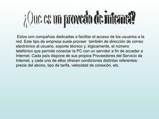 ¿Que es un provedo de internet? Estos son compañías dedicadas a facilitar el acceso de los usuarios a la red. Este tipo de empresa suele proveer  también de dirección de correo electrónico al usuario, soporte técnico y, lógicamente, el número telefónico que permite conectar la PC con un servidor a fin de acceder a Internet. Cada país dispone de sus propios Proveedores del Servicio de Internet, y cada uno de ellos ofrecen condiciones distintas referentes:  precio del abono, tipo de tarifa, velocidad de conexión, etc. 
