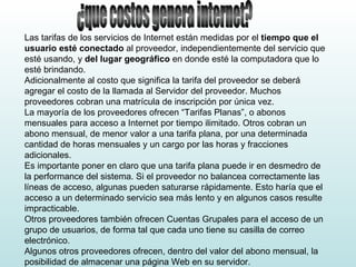 ¿que costos genera internet? Las tarifas de los servicios de Internet están medidas por el  tiempo que el usuario esté conectado  al proveedor, independientemente del servicio que esté usando, y  del lugar geográfico  en donde esté la computadora que lo esté brindando. Adicionalmente al costo que significa la tarifa del proveedor se deberá agregar el costo de la llamada al Servidor del proveedor. Muchos proveedores cobran una matrícula de inscripción por única vez. La mayoría de los proveedores ofrecen “Tarifas Planas”, o abonos mensuales para acceso a Internet por tiempo ilimitado. Otros cobran un abono mensual, de menor valor a una tarifa plana, por una determinada cantidad de horas mensuales y un cargo por las horas y fracciones adicionales. Es importante poner en claro que una tarifa plana puede ir en desmedro de la performance del sistema. Si el proveedor no balancea correctamente las líneas de acceso, algunas pueden saturarse rápidamente. Esto haría que el acceso a un determinado servicio sea más lento y en algunos casos resulte impracticable. Otros proveedores también ofrecen Cuentas Grupales para el acceso de un grupo de usuarios, de forma tal que cada uno tiene su casilla de correo electrónico. Algunos otros proveedores ofrecen, dentro del valor del abono mensual, la posibilidad de almacenar una página Web en su servidor. 