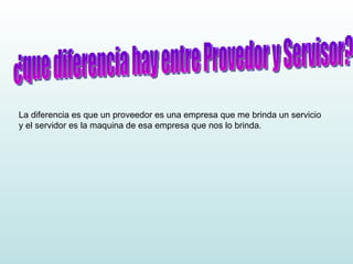 ¿que diferencia hay entre Provedor y Servisor? La diferencia es que un proveedor es una empresa que me brinda un servicio y el servidor es la maquina de esa empresa que nos lo brinda. 
