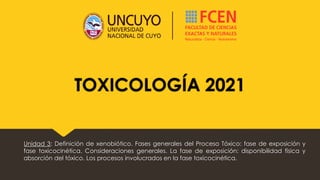 TOXICOLOGÍA 2021
Unidad 3: Definición de xenobiótico. Fases generales del Proceso Tóxico: fase de exposición y
fase toxicocinética. Consideraciones generales. La fase de exposición: disponibilidad física y
absorción del tóxico. Los procesos involucrados en la fase toxicocinética.
 