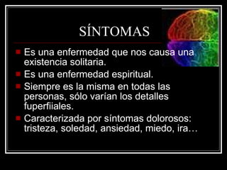 SÍNTOMAS Es una enfermedad que nos causa una existencia solitaria. Es una enfermedad espiritual. Siempre es la misma en todas las personas, sólo varían los detalles fuperfiiales. Caracterizada por síntomas dolorosos: tristeza, soledad, ansiedad, miedo, ira… 