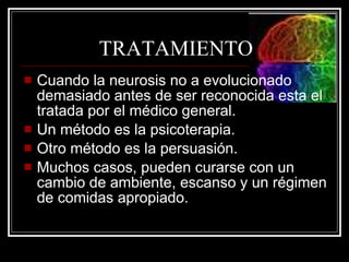 TRATAMIENTO Cuando la neurosis no a evolucionado demasiado antes de ser reconocida esta el tratada por el médico general. Un método es la psicoterapia. Otro método es la persuasión. Muchos casos, pueden curarse con un cambio de ambiente, escanso y un régimen de comidas apropiado. 