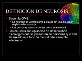DEFINICIÓN DE NEUROSIS Según la OMS: La neurosis es un transtorno psíquico sin una alteración orgánica demostrable. Las personas son conscientes de su enfermedad. Las neurosis son episodios de desequilibrio psicológico que se presentan en personas que han alcanzado una función mental relativamente adecuada. 