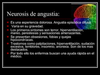 Neurosis de angustia: Es una esperiencia dolorosa. Angustia episódica difusa. Varía en su gravedad. Los primeros sintomas son terror, hiperventilación, mareo, parestesias y sensaciones amenazantes. Se presentan obsesiones, fobias y quejas hipocondríacas. Trastornos como palpitaciones, hiperventilación, sudación excesiva, temblores, insomnio, anorexia. Son de los mas destacados. Por todo ello los enfermos buscan una ayuda rápida en el médico. 
