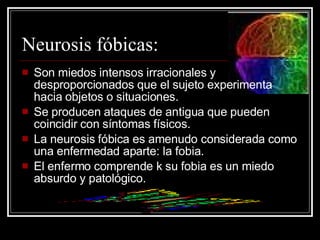 Neurosis fóbicas: Son miedos intensos irracionales y desproporcionados que el sujeto experimenta hacia objetos o situaciones. Se producen ataques de antigua que pueden coincidir con síntomas físicos. La neurosis fóbica es amenudo considerada como una enfermedad aparte: la fobia. El enfermo comprende k su fobia es un miedo absurdo y patológico. 
