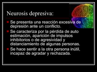 Neurosis depresiva: Se presenta una reacción excesiva de depresión ante un conflicto. Se caracteriza por la pérdida de auto estimación, aparición de impulsos inhibitorios o de agresividad y distanciamiento de algunas personas. Se hace sentir a la otra persona inútil, incapaz de agradar y rechazada. 