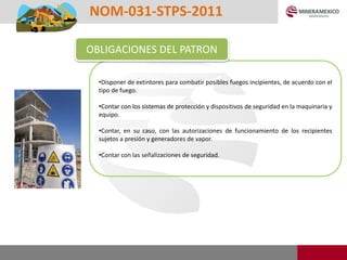 •Disponer de extintores para combatir posibles fuegos incipientes, de acuerdo con el
tipo de fuego.
•Contar con los sistemas de protección y dispositivos de seguridad en la maquinaria y
equipo.
•Contar, en su caso, con las autorizaciones de funcionamiento de los recipientes
sujetos a presión y generadores de vapor.
•Contar con las señalizaciones de seguridad.
NOM-031-STPS-2011
OBLIGACIONES DEL PATRON
 