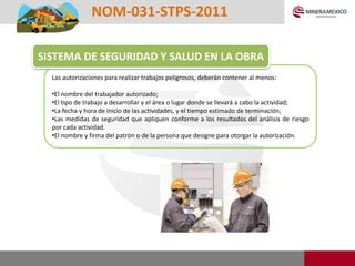 Las autorizaciones para realizar trabajos peligrosos, deberán contener al menos:
•El nombre del trabajador autorizado;
•El tipo de trabajo a desarrollar y el área o lugar donde se llevará a cabo la actividad;
•La fecha y hora de inicio de las actividades, y el tiempo estimado de terminación;
•Las medidas de seguridad que apliquen conforme a los resultados del análisis de riesgo
por cada actividad.
•El nombre y firma del patrón o de la persona que designe para otorgar la autorización.
NOM-031-STPS-2011
SISTEMA DE SEGURIDAD Y SALUD EN LA OBRA
 