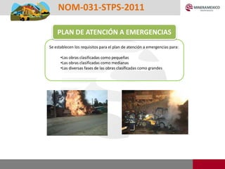 Se establecen los requisitos para el plan de atención a emergencias para:
•Las obras clasificadas como pequeñas
•Las obras clasificadas como medianas
•Las diversas fases de las obras clasificadas como grandes
PLAN DE ATENCIÓN A EMERGENCIAS
NOM-031-STPS-2011
 