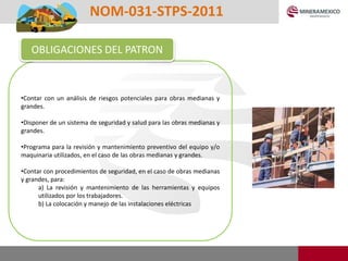 •Contar con un análisis de riesgos potenciales para obras medianas y
grandes.
•Disponer de un sistema de seguridad y salud para las obras medianas y
grandes.
•Programa para la revisión y mantenimiento preventivo del equipo y/o
maquinaria utilizados, en el caso de las obras medianas y grandes.
•Contar con procedimientos de seguridad, en el caso de obras medianas
y grandes, para:
a) La revisión y mantenimiento de las herramientas y equipos
utilizados por los trabajadores.
b) La colocación y manejo de las instalaciones eléctricas
OBLIGACIONES DEL PATRON
NOM-031-STPS-2011
 