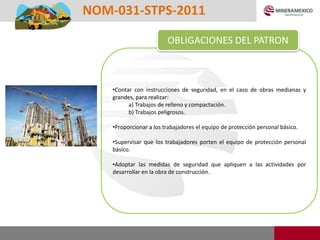 •Contar con instrucciones de seguridad, en el caso de obras medianas y
grandes, para realizar:
a) Trabajos de relleno y compactación.
b) Trabajos peligrosos.
•Proporcionar a los trabajadores el equipo de protección personal básico.
•Supervisar que los trabajadores porten el equipo de protección personal
básico.
•Adoptar las medidas de seguridad que apliquen a las actividades por
desarrollar en la obra de construcción.
OBLIGACIONES DEL PATRON
NOM-031-STPS-2011
 