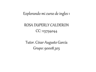 Explorando mi curso de ingles 1
ROSA DUPERLY CALDERON
CC: 115794044
Tutor. César Augusto García
Grupo: 90008_305
 