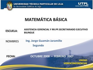 ESCUELA : NOMBRES MATEMÁTICA BÁSICA  FECHA : Ing. Jorge Guamán Jaramillo OCTUBRE 2008  –  FEBRERO  2007 ASISTENCIA GERENCIAL Y RR.PP.SECRETARIADO EJECUTIVO BILINGUE Segundo 