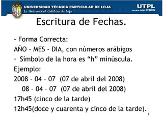 Escritura de Fechas. - Forma Correcta: AÑO – MES – DIA, con números arábigos Símbolo de la hora es “h” minúscula. Ejemplo: 2008 – 04 – 07  (07 de abril del 2008) 08 – 04 – 07  (07 de abril del 2008) 17h45 (cinco de la tarde) 12h45(doce y cuarenta y cinco de la tarde). 