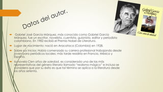  Gabriel José García Márquez, más conocido como Gabriel García
Márquez, fue un escritor, novelista, cuentista, guionista, editor y periodista
colombiano. En 1982 recibió el Premio Nobel de Literatura.
 Lugar de nacimiento: nació en Aracataca (Colombia) en 1928.
 Sobre sus inicios: Había comenzado su carrera profesional trabajando desde
joven para periódicos locales; más tarde residiría en Francia, México y
España.
 la novela Cien años de soledad, es considerada una de las más
representativas del género literario llamado “realismo mágico” e incluso se
considera que por su éxito es que tal término se aplica a la literatura desde
los años setenta.
 