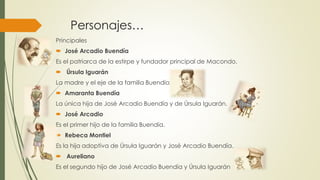 Personajes…
Principales
 José Arcadio Buendía
Es el patriarca de la estirpe y fundador principal de Macondo.
 Úrsula Iguarán
La madre y el eje de la familia Buendía.
 Amaranta Buendía
La única hija de José Arcadio Buendía y de Úrsula Iguarán.
 José Arcadio
Es el primer hijo de la familia Buendía.
 Rebeca Montiel
Es la hija adoptiva de Úrsula Iguarán y José Arcadio Buendía.
 Aureliano
Es el segundo hijo de José Arcadio Buendía y Úrsula Iguarán
 