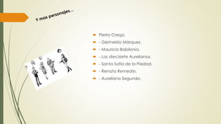  Pietro Crespi.
 - Gerineldo Márquez.
 - Mauricio Babilonia.
 - Los diecisiete Aurelianos.
 - Santa Sofía de la Piedad.
 - Renata Remedio.
 - Aureliano Segundo.
 