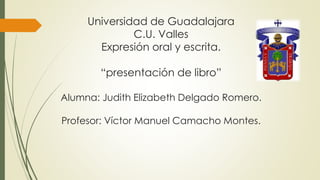 Universidad de Guadalajara
C.U. Valles
Expresión oral y escrita.
“presentación de libro”
Alumna: Judith Elizabeth Delgado Romero.
Profesor: Víctor Manuel Camacho Montes.
 