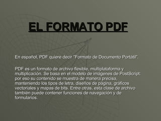 EL FORMATO PDF En español, PDF quiere decir &quot;Formato de Documento Portátil&quot;.  PDF es un formato de archivo flexible, multiplataforma y multiplicación. Se basa en el modelo de imágenes de PostScript: por eso su contenido se muestra de manera precisa, manteniendo los tipos de letra, diseños de página, gráficos vectoriales y mapas de bits. Entre otras, esta clase de archivo también puede contener funciones de navegación y de formularios. 