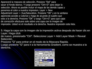 Aparecerá la mascara de selección. Presione "Del" para sacar el fondo blanco. Y luego presione "Ctrl+D" para dejar la selección. Ahora es posible incluir el mapa de las demás capas y ponemos el color a nuestra impresion. Layer > New Adjustment Layer > Hue/Saturation. Presione "OK" y en la ventana aparecida accede a Colorize y haga de acuerdo al cuadro que esta a la derecha. Presione "OK“ y luego "Ctrl+G" para que capa de corrección efectuara solo sobre una capa con la imagen de impresión. Usted ve el resultado a la derecha. Nuestra impresión esta lista. 5. Haga la capa con la imagen de la impresión activa después de hacer clic en Layer. Haga click de nuevo, presionado "Ctrl". Seleccione Layer > Add Layer Mask > Reveal Selección. Presione "Q" para entrar en el modo de la Mascara Rapida. Luego presione "G" para ir a la herramienta Gradient, como se muestra a la derecha. 