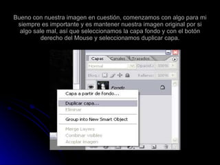 Bueno con nuestra imagen en cuestión, comenzamos con algo para mi siempre es importante y es mantener nuestra imagen original por si algo sale mal, así que seleccionamos la capa fondo y con el botón derecho del Mouse y seleccionamos duplicar capa. 