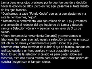 Lamia tiene unos ojos preciosos por lo que fue una dura decisión hacer la edición de ellos, pero en fin; aquí pasamos al tratamiento de los ojos blancos. *Duplicamos la capa "Fondo Copia" que es la que ajustamos y a esta la nombramos, "ojos". *Tomamos la herramienta lazo con calado de un 1 px y creamos una selección al rededor del ojo izquierdo de Lamia y después vamos a Selección>Calar> y agregamos un valor de 3 px de calado. *Ahora tomamos la herramienta Clonar(S) y comenzamos lo laborioso. Sin hacer aun lado nuestra selección tomamos un sector del lóbulo de lamia y comenzamos a pintar sobre al pupila, haremos esto hasta terminar de cubrir el ojo de blanco, aunque en realidad quedara un tono azuloso y nada agradable todavía. Nota: El uso de la selección y calado es para pintar sobre esa mascara, esto nos ayuda mucho para evitar pintar otras partes de nuestra imagen con el tampón clonar. 