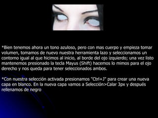 *Bien tenemos ahora un tono azuloso, pero con mas cuerpo y empieza tomar volumen, tomamos de nuevo nuestra herramienta lazo y seleccionamos un contorno igual al que hicimos al inicio, al borde del ojo izquierdo; una vez listo mantenemos presionado la tecla Mayus (Shift) hacemos lo mimos para el ojo derecho y nos queda para tener seleccionados ambos. *Con nuestra selección activada presionamos "Ctrl+J" para crear una nueva capa en blanco. En la nueva capa vamos a Selección>Calar 3px y después rellenamos de negro 