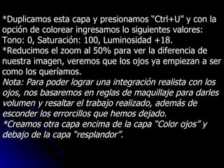 *Duplicamos esta capa y presionamos “Ctrl+U” y con la opción de colorear ingresamos lo siguientes valores: Tono: 0, Saturación: 100, Luminosidad +18. *Reducimos el zoom al 50% para ver la diferencia de nuestra imagen, veremos que los ojos ya empiezan a ser como los queríamos. Nota: Para poder lograr una integración realista con los ojos, nos basaremos en reglas de maquillaje para darles volumen y resaltar el trabajo realizado, además de esconder los errorcillos que hemos dejado. *Creamos otra capa encima de la capa “Color ojos” y debajo de la capa “resplandor”. 