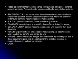 Todas las herramientas tienen opciones configurables para poder ponerlas a nuestra medida. Accederá a ella haciendo doble clic sobre la herramienta. RECTANGULO: Es una herramienta de continua utilidad, permitiéndonos seleccionar aquellos motivos del documento que nos interesen. El marco rectangular permitirá hacer selecciones rectangulares.  ELPTÍCO: permite hacer selecciones circulares y elípticas.  FILA ÚNICA: permite hacer la selección de una fila de 1 pixel de grosor.  COLUMNA ÚNICA: permite hacer la selección de una columna de 1 pixel de grosor.  RECORTE: permite hacer una selección rectangular para poder editarla; girar, cambiar su tamaño o su centro de giro.  MOVER: Permite mover una imagen o una selección de un lado para otro o de un documento para otro. Con solo pinchar y arrastrar recortará la imagen dejando en su lugar un espacio. LAZO: 