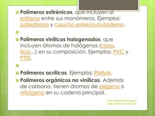  Polímeros estirénicos, que incluyen al
estireno entre sus monómeros. Ejemplos:
poliestireno y caucho estireno-butadieno.

 Polímeros vinílicos halogenados, que
incluyen átomos de halógenos (cloro,
flúor...) en su composición. Ejemplos: PVC y
PTFE.

 Polímeros acrílicos. Ejemplos: PMMA.
 Polímeros orgánicos no vinílicos. Además
de carbono, tienen átomos de oxígeno o
nitrógeno en su cadena principal.
Tcnlg. Marwin Rodríguez /
www.ceinternacional.com
 