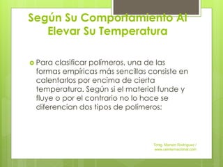 Según Su Comportamiento Al
Elevar Su Temperatura
 Para clasificar polímeros, una de las
formas empíricas más sencillas consiste en
calentarlos por encima de cierta
temperatura. Según si el material funde y
fluye o por el contrario no lo hace se
diferencian dos tipos de polímeros:
Tcnlg. Marwin Rodríguez /
www.ceinternacional.com
 
