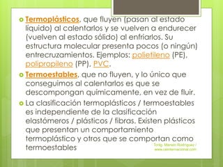  Termoplásticos, que fluyen (pasan al estado
líquido) al calentarlos y se vuelven a endurecer
(vuelven al estado sólido) al enfriarlos. Su
estructura molecular presenta pocos (o ningún)
entrecruzamientos. Ejemplos: polietileno (PE),
polipropileno (PP), PVC.
 Termoestables, que no fluyen, y lo único que
conseguimos al calentarlos es que se
descompongan químicamente, en vez de fluir.
 La clasificación termoplásticos / termoestables
es independiente de la clasificación
elastómeros / plásticos / fibras. Existen plásticos
que presentan un comportamiento
termoplástico y otros que se comportan como
termoestables
Tcnlg. Marwin Rodríguez /
www.ceinternacional.com
 