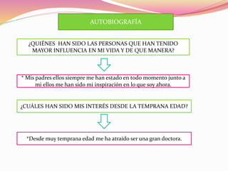 AUTOBIOGRAFÍA
¿QUIÉNES HAN SIDO LAS PERSONAS QUE HAN TENIDO
MAYOR INFLUENCIA EN MI VIDA Y DE QUE MANERA?
* Mis padres ellos siempre me han estado en todo momento junto a
mi ellos me han sido mi inspiración en lo que soy ahora.
¿CUÁLES HAN SIDO MIS INTERÉS DESDE LA TEMPRANA EDAD?
*Desde muy temprana edad me ha atraído ser una gran doctora.
 