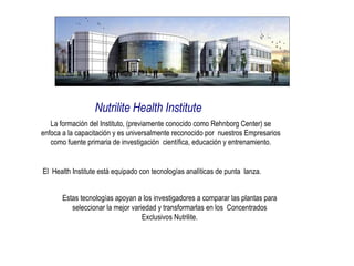 Nutrilite Health Institute La formación del Instituto, (previamente conocido como Rehnborg Center) se enfoca a la capacitación y es universalmente reconocido por  nuestros Empresarios como fuente primaria de investigación  científica, educación y entrenamiento. El  Health Institute está equipado con tecnologías analíticas de punta  lanza. Estas tecnologías apoyan a los investigadores a comparar las plantas para seleccionar la mejor variedad y transformarlas en los  Concentrados Exclusivos Nutrilite. 