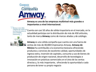   Amway   es una de las empresas multinivel más grandes e importantes a nivel internacional. Cuenta con casi 50 años de sólida trayectoria en el mercado, en la actualidad participa con la distribución de más de 450 artículos, tanto de marca  Amway  como de marcas aliadas y de catálogo. Amway  es una sólida compañía que cuenta con una fuerza de ventas de más de 40,000 Empresarios Amway.  Amway de México  ha contribuído a la economía mexicana ofreciendo productos y servicios de excelente calidad, oportunidades de ingreso extra, inversión de capitales, consumo y uso de bienes de producción de origen nacional, desarrollo de tecnologías e innovación en prácticas comerciales en el área de las ventas directas y, lo más importante,  ofreciendo la oportunidad a cada persona de tener su propio negocio 