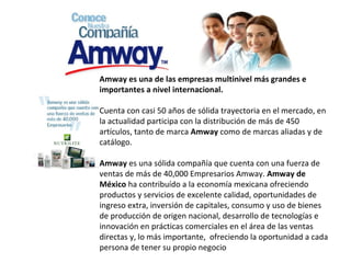   Amway   es una de las empresas multinivel más grandes e importantes a nivel internacional. Cuenta con casi 50 años de sólida trayectoria en el mercado, en la actualidad participa con la distribución de más de 450 artículos, tanto de marca  Amway  como de marcas aliadas y de catálogo. Amway  es una sólida compañía que cuenta con una fuerza de ventas de más de 40,000 Empresarios Amway.  Amway de México  ha contribuído a la economía mexicana ofreciendo productos y servicios de excelente calidad, oportunidades de ingreso extra, inversión de capitales, consumo y uso de bienes de producción de origen nacional, desarrollo de tecnologías e innovación en prácticas comerciales en el área de las ventas directas y, lo más importante,  ofreciendo la oportunidad a cada persona de tener su propio negocio 