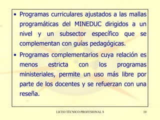 Programas curriculares ajustados a las mallas programáticas del MINEDUC dirigidos a un nivel y un subsector específico que se complementan con guías pedagógicas. Programas complementarios cuya relación es menos estricta con los programas ministeriales, permite un uso más libre por parte de los docentes y se refuerzan con una reseña. 
