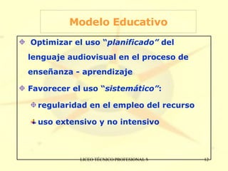 Modelo Educativo Optimizar el uso “ planificado”  del lenguaje audiovisual en el proceso de enseñanza - aprendizaje Favorecer el uso “ sistemático” :  regularidad en el empleo del recurso uso extensivo y no intensivo 