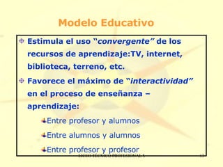 Modelo Educativo Estimula el uso “ convergente”  de los recursos de aprendizaje:TV, internet, biblioteca, terreno, etc. Favorece el máximo de “ interactividad”  en el proceso de enseñanza – aprendizaje: Entre profesor y alumnos Entre alumnos y alumnos Entre profesor y profesor 