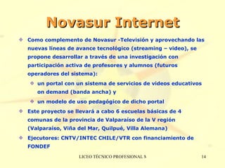 Novasur Internet Como complemento de Novasur -Televisión y aprovechando las nuevas líneas de avance tecnológico (streaming – video), se propone desarrollar a través de una investigación con participación activa de profesores y alumnos (futuros operadores del sistema):  un portal con un sistema de servicios de videos educativos on demand (banda ancha) y  un modelo de uso pedagógico de dicho portal Este proyecto se llevará a cabo 6 escuelas básicas de 4 comunas de la provincia de Valparaíso de la V región (Valparaíso, Viña del Mar, Quilpué, Villa Alemana) Ejecutores: CNTV/INTEC CHILE/VTR con financiamiento de FONDEF 